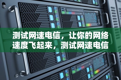 测试网速电信，让你的网络速度飞起来，测试网速电信怎么测