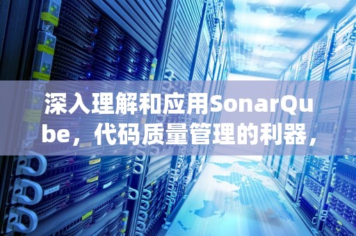 深入理解和应用SonarQube，代码质量管理的利器，sonarqube代码扫描
