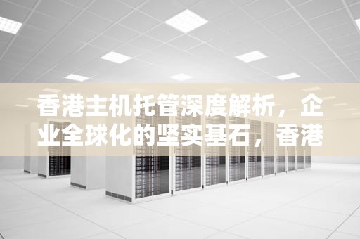 香港主机托管深度解析，企业全球化的坚实基石，香港服务器托管机房