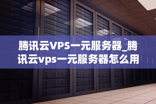 腾讯云VPS一元服务器_腾讯云vps一元服务器怎么用_腾讯云VPS一元服务器：引领云计算新时代