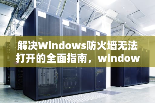 解决Windows防火墙无法打开的全面指南，windows防火墙打不开怎么办