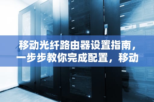 移动光纤路由器设置指南，一步步教你完成配置，移动光纤路由器设置教程