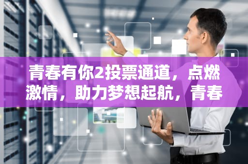 青春有你2投票通道，点燃激情，助力梦想起航，青春有你2投票规则