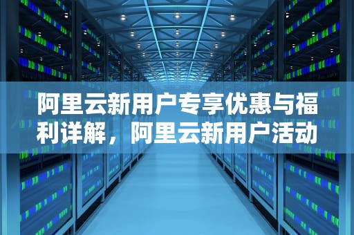 阿里云新用户专享优惠与福利详解，阿里云新用户活动