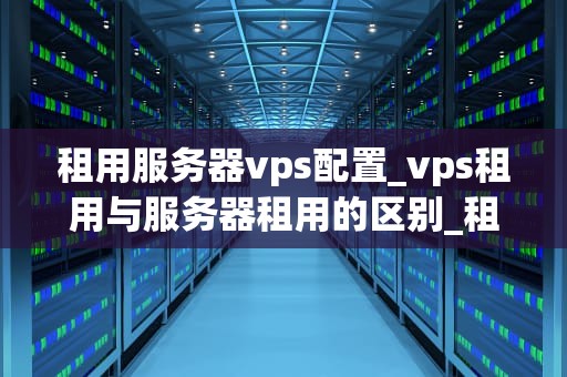 租用服务器vps配置_vps租用与服务器租用的区别_租用服务器VPS配置的全面指南
