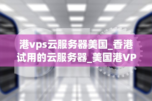 港vps云服务器美国_香港试用的云服务器_美国港VPS云服务器的优势与应用