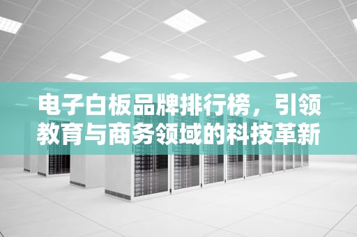 电子白板品牌排行榜，引领教育与商务领域的科技革新，电子白板品牌排行榜前十名