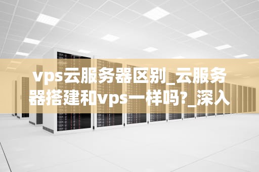 vps云服务器区别_云服务器搭建和vps一样吗?_深入理解VPS云服务器及其与物理服务器的区别