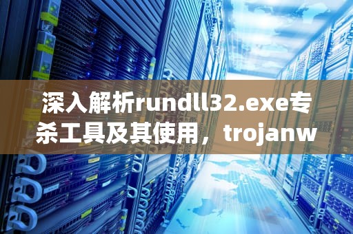 深入解析rundll32.exe专杀工具及其使用，trojanwin32专杀