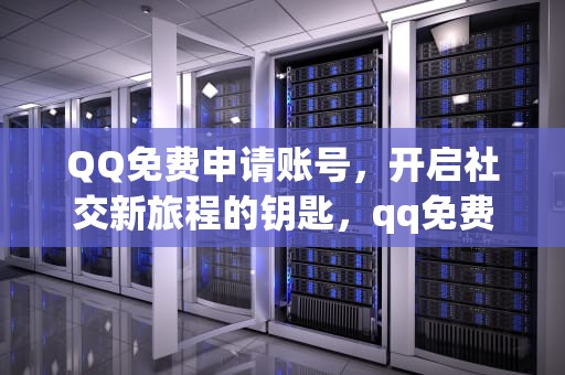 QQ免费申请账号，开启社交新旅程的钥匙，qq免费申请账号网站