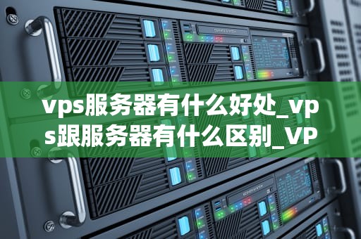 vps服务器有什么好处_vps跟服务器有什么区别_VPS服务器的优势及其在现代业务中的应用