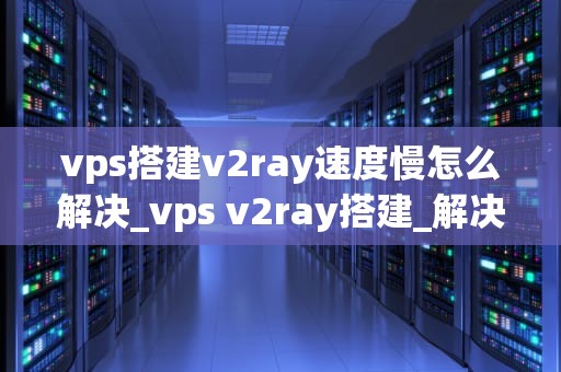 vps搭建v2ray速度慢怎么解决_vps v2ray搭建_解决VPS搭建V2Ray速度慢的问题