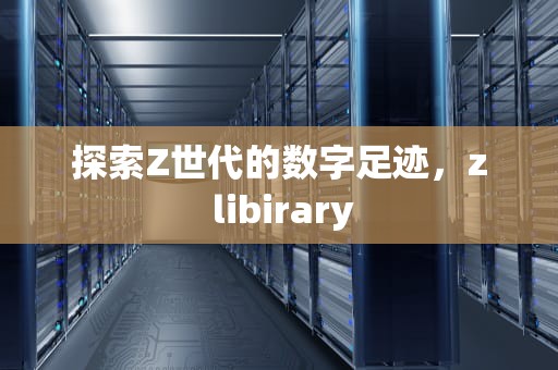 探索Z世代的数字足迹，z libirary