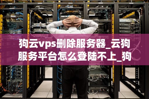 狗云vps删除服务器_云狗服务平台怎么登陆不上_狗云VPS删除服务器的步骤与注意事项
