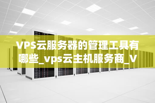 VPS云服务器的管理工具有哪些_vps云主机服务商_VPS云服务器的管理工具及其应用