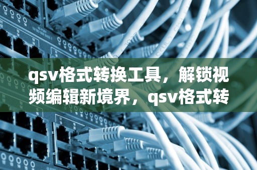 qsv格式转换工具，解锁视频编辑新境界，qsv格式转换工具手机版