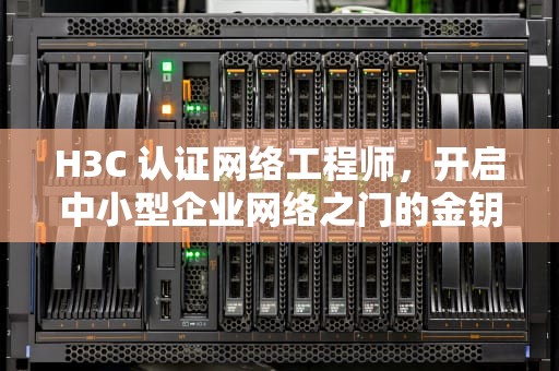 H3C 认证网络工程师，开启中小型企业网络之门的金钥匙，h3c认证网络工程师证书等级