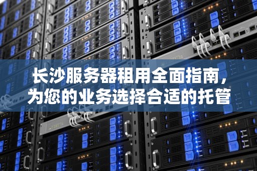 长沙服务器租用全面指南，为您的业务选择合适的托管解决方案，长沙服务器租用多少钱