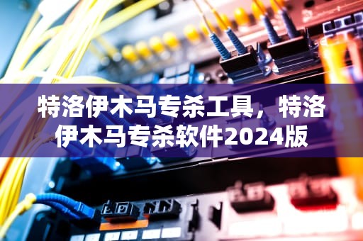 特洛伊木马专杀工具，特洛伊木马专杀软件2024版