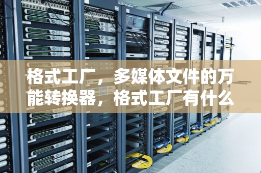 格式工厂，多媒体文件的万能转换器，格式工厂有什么用途
