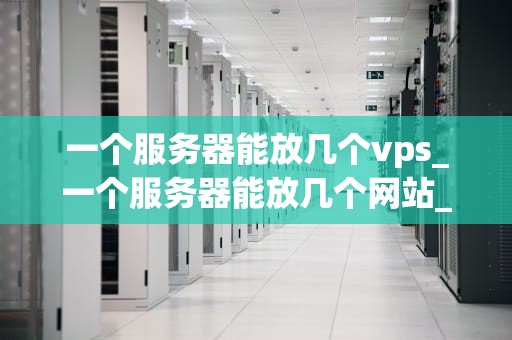 一个服务器能放几个vps_一个服务器能放几个网站_服务器能放几个VPS？深入探讨虚拟专用服务器的容量限制