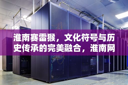 淮南赛雷猴，文化符号与历史传承的完美融合，淮南网站赛雷猴