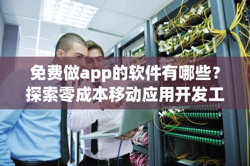 免费做app的软件有哪些？探索零成本移动应用开发工具，免费做app的软件有哪些好用