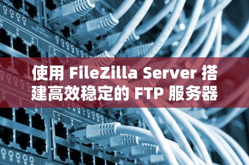 使用 FileZilla Server 搭建高效稳定的 FTP 服务器，filezillaserver是什么