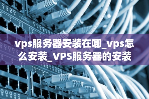 vps服务器安装在哪_vps怎么安装_VPS服务器的安装与配置
