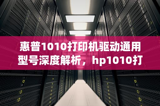 惠普1010打印机驱动通用型号深度解析，hp1010打印机驱动和哪个通用