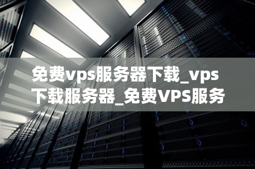 免费vps服务器下载_vps 下载服务器_免费VPS服务器下载：探索与实践