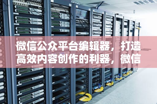 微信公众平台编辑器，打造高效内容创作的利器，微信公众平台编辑器哪个好用