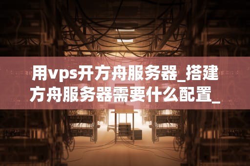 用vps开方舟服务器_搭建方舟服务器需要什么配置_用VPS开设方舟服务器的全面指南