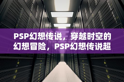 PSP幻想传说，穿越时空的幻想冒险，PSP幻想传说超详细攻略