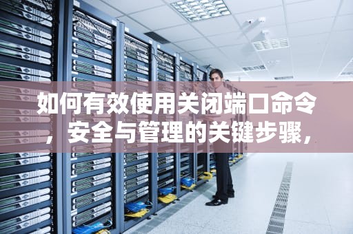如何有效使用关闭端口命令，安全与管理的关键步骤，h3c关闭端口命令