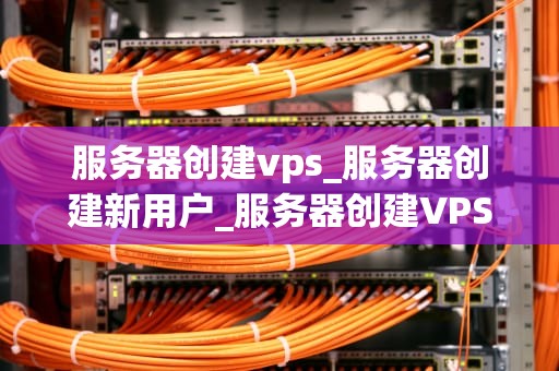 服务器创建vps_服务器创建新用户_服务器创建VPS的全面指南