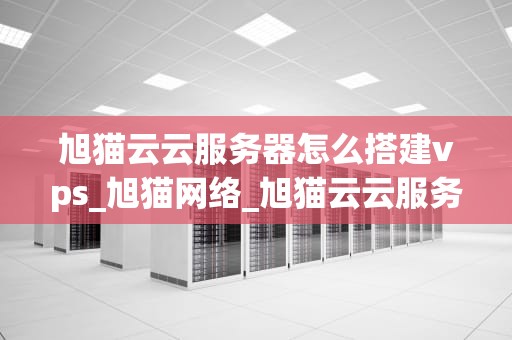 旭猫云云服务器怎么搭建vps_旭猫网络_旭猫云云服务器搭建VPS的全面指南