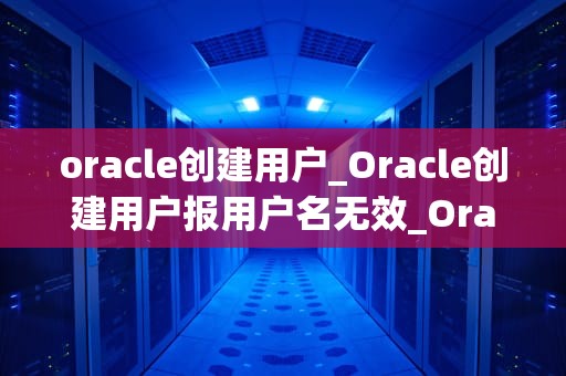 oracle创建用户_Oracle创建用户报用户名无效_Oracle数据库中创建用户的方法与实践