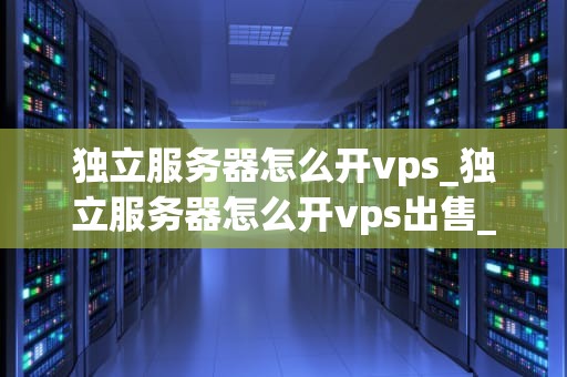 独立服务器怎么开vps_独立服务器怎么开vps出售_独立服务器如何开设VPS服务