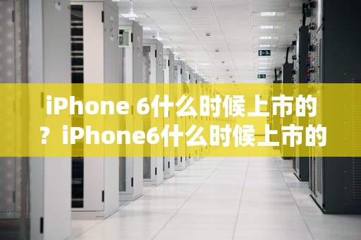 iPhone 6什么时候上市的？iPhone6什么时候上市的