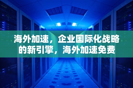 海外加速，企业国际化战略的新引擎，海外加速免费