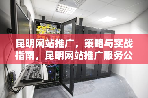 昆明网站推广，策略与实战指南，昆明网站推广服务公司