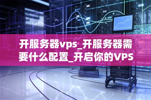 开服务器vps_开服务器需要什么配置_开启你的VPS之旅：从零开始搭建服务器
