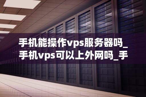 手机能操作vps服务器吗_手机vps可以上外网吗_手机操作VPS服务器的可行性与实践