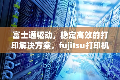 富士通驱动，稳定高效的打印解决方案，fujitsu打印机官网