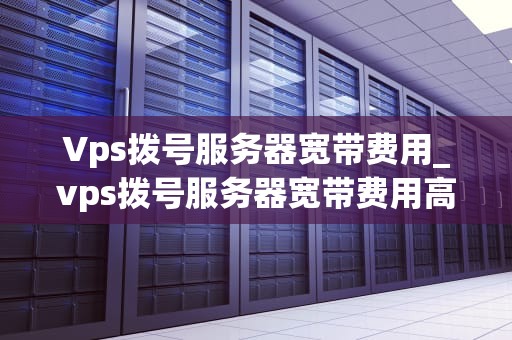 Vps拨号服务器宽带费用_vps拨号服务器宽带费用高吗_VPS拨号服务器宽带费用的全面解析
