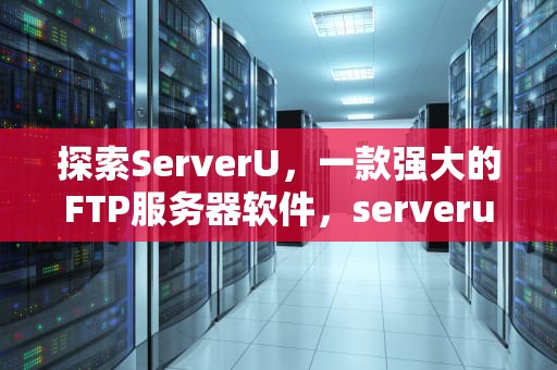 探索ServerU，一款强大的FTP服务器软件，serverunreachable是什么意思