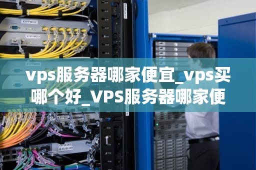 vps服务器哪家便宜_vps买哪个好_VPS服务器哪家便宜？——全面比较与分析