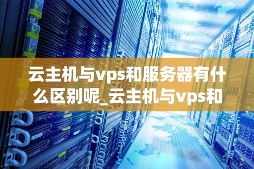 云主机与vps和服务器有什么区别呢_云主机与vps和服务器有什么区别呢英文_云主机、VPS与服务器的区别