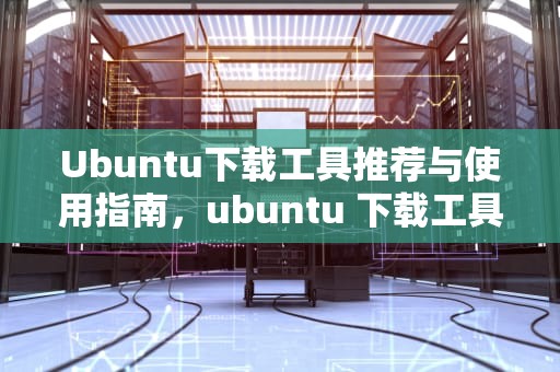 Ubuntu下载工具推荐与使用指南，ubuntu 下载工具